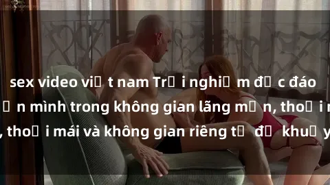 sex video việt nam Trải nghiệm độc đáo tại sex nhà nghỉ: ẩn mình trong không gian lãng mạn, thoải mái và không gian riêng tư để khuấy động tình ái.